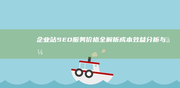 企业站SEO服务价格全解析：成本效益分析与优化策略